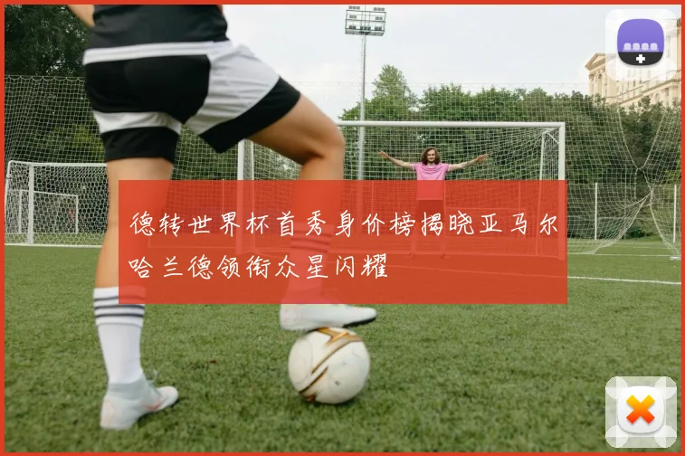德转世界杯首秀身价榜揭晓亚马尔哈兰德领衔众星闪耀