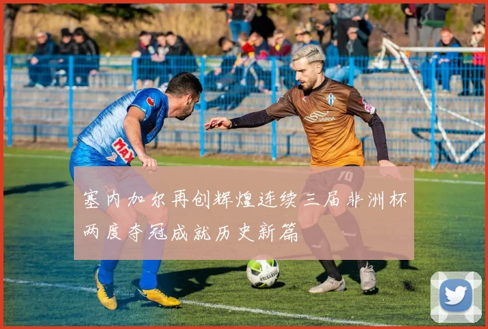 塞内加尔再创辉煌连续三届非洲杯两度夺冠成就历史新篇
