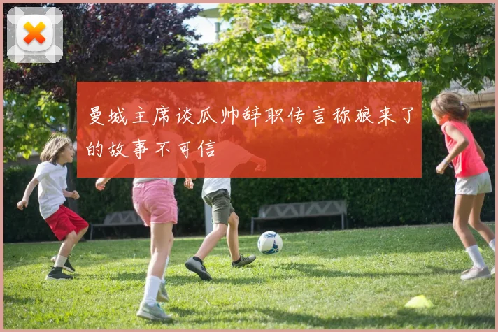 曼城主席谈瓜帅辞职传言称狼来了的故事不可信