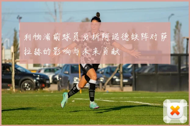 利物浦前球员分析阿诺德缺阵对萨拉赫的影响与未来贡献