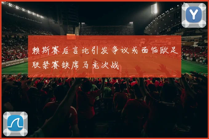 赖斯赛后言论引发争议或面临欧足联禁赛缺席马竞次战