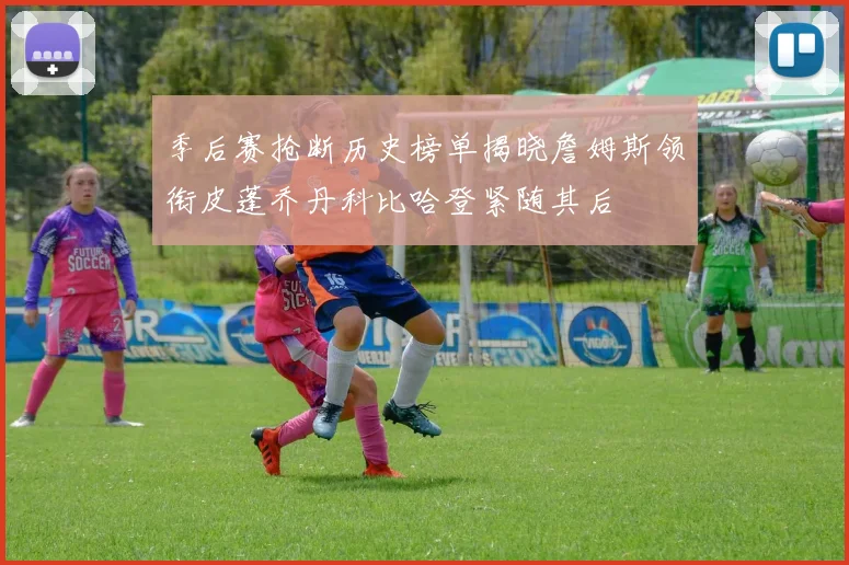 季后赛抢断历史榜单揭晓詹姆斯领衔皮蓬乔丹科比哈登紧随其后
