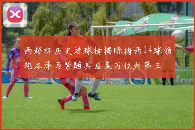 西超杯历史进球榜揭晓梅西14球领跑本泽马紧随其后莱万位列第三