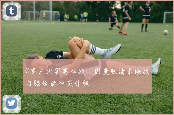 C罗三次罢赛回顾：因曼联请求缺战与滕哈赫冲突升级