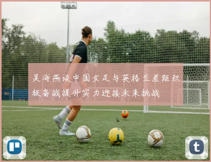 吴海燕谈中国女足与英格兰差距积极备战提升实力迎接未来挑战