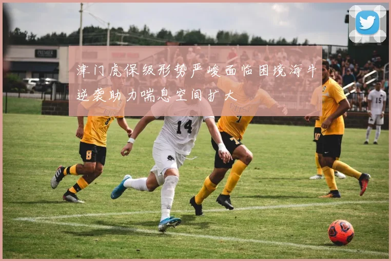 津门虎保级形势严峻面临困境海牛逆袭助力喘息空间扩大