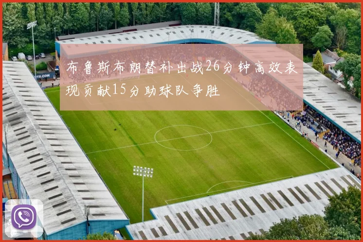 布鲁斯布朗替补出战26分钟高效表现贡献15分助球队争胜