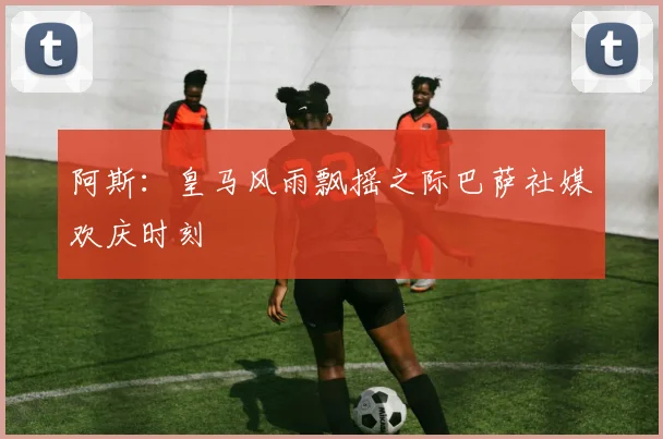 阿斯：皇马风雨飘摇之际巴萨社媒欢庆时刻