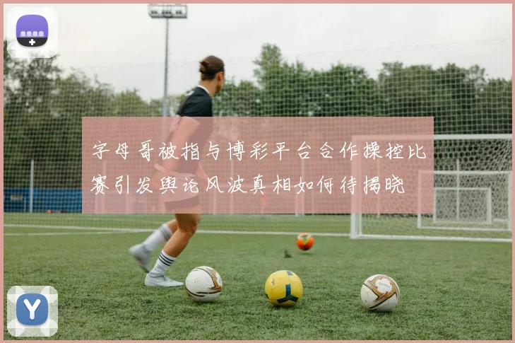字母哥被指与博彩平台合作操控比赛引发舆论风波真相如何待揭晓
