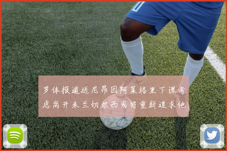 罗体报道迈尼昂因阿莱格里下课考虑离开米兰切尔西或将重新追求他