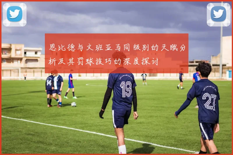 恩比德与文班亚马同级别的天赋分析及其罚球技巧的深度探讨