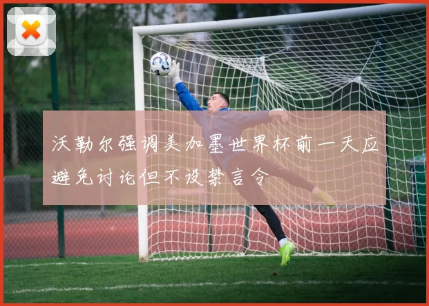 沃勒尔强调美加墨世界杯前一天应避免讨论但不设禁言令