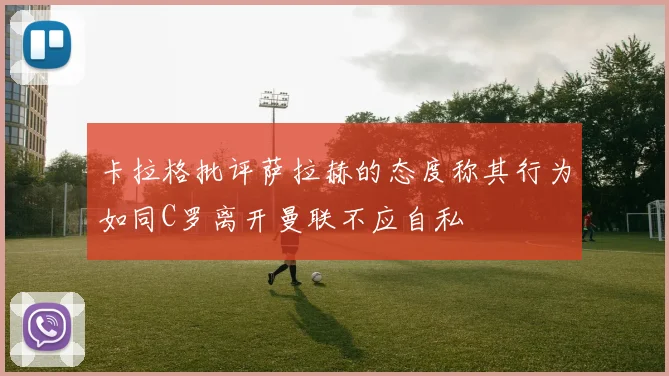 卡拉格批评萨拉赫的态度称其行为如同C罗离开曼联不应自私