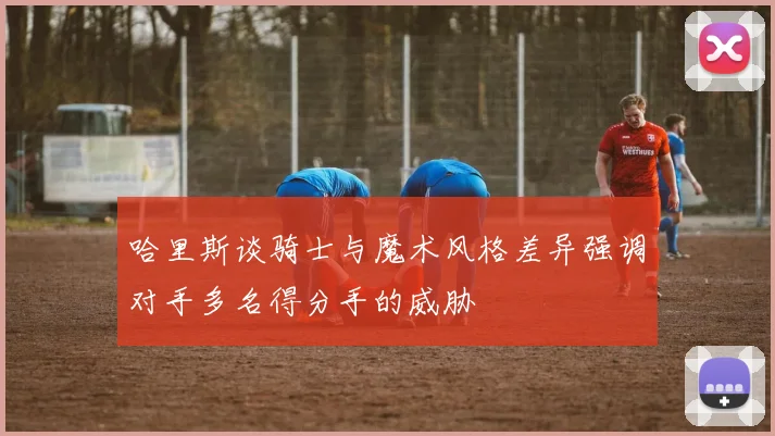 哈里斯谈骑士与魔术风格差异强调对手多名得分手的威胁