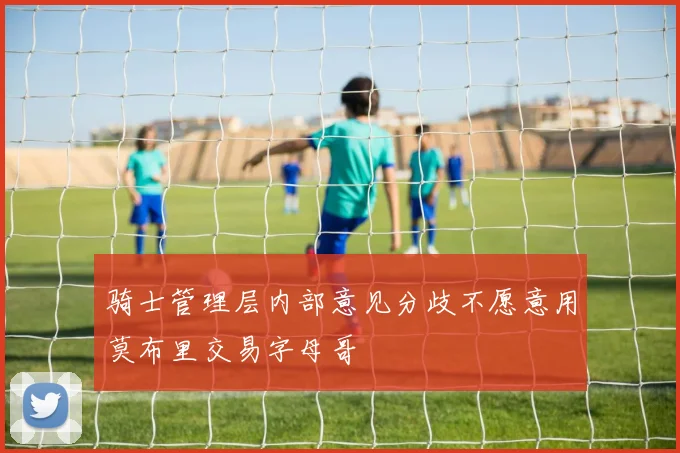 骑士管理层内部意见分歧不愿意用莫布里交易字母哥