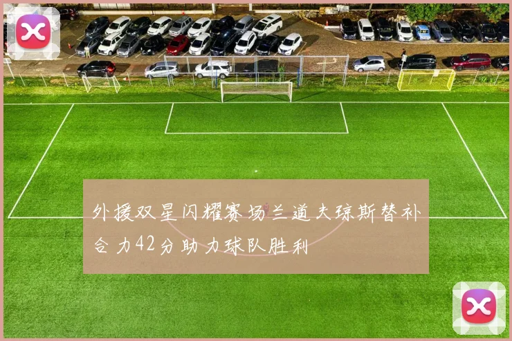 外援双星闪耀赛场兰道夫琼斯替补合力42分助力球队胜利