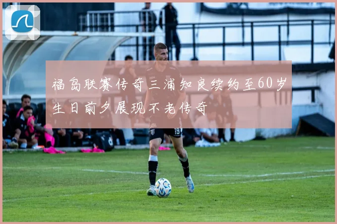 福岛联赛传奇三浦知良续约至60岁生日前夕展现不老传奇