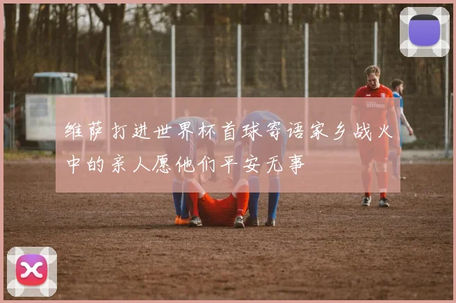 维萨打进世界杯首球寄语家乡战火中的亲人愿他们平安无事