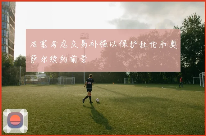 活塞考虑交易补强以保护杜伦和奥萨尔续约前景